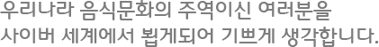 우리나라 음식문화의 주역이신 여러분을 사이버 세계에서 뵙게되어 기쁘게 생각합니다.